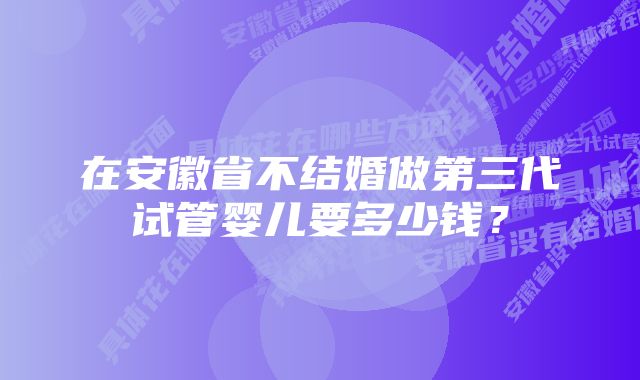 在安徽省不结婚做第三代试管婴儿要多少钱？