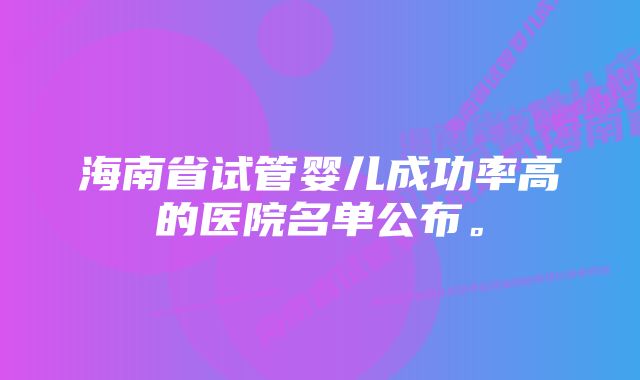 海南省试管婴儿成功率高的医院名单公布。