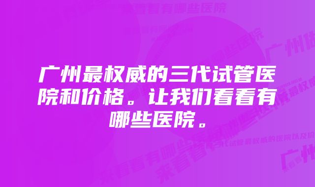 广州最权威的三代试管医院和价格。让我们看看有哪些医院。