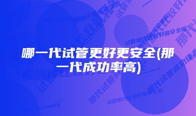 哪一代试管更好更安全(那一代成功率高)