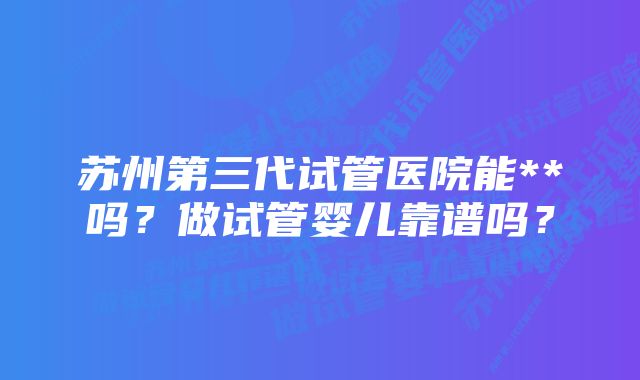 苏州第三代试管医院能**吗？做试管婴儿靠谱吗？