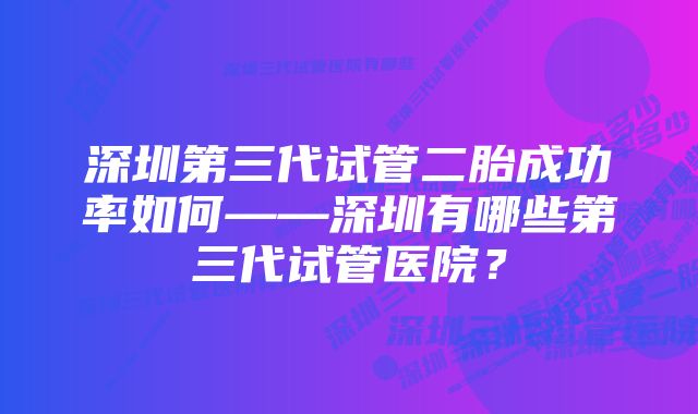 深圳第三代试管二胎成功率如何——深圳有哪些第三代试管医院？