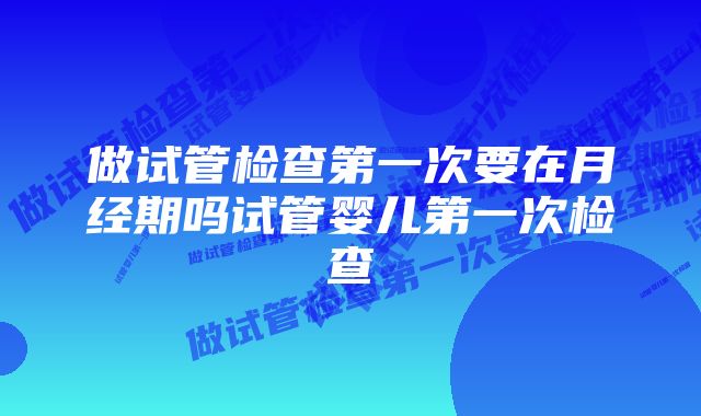 做试管检查第一次要在月经期吗试管婴儿第一次检查