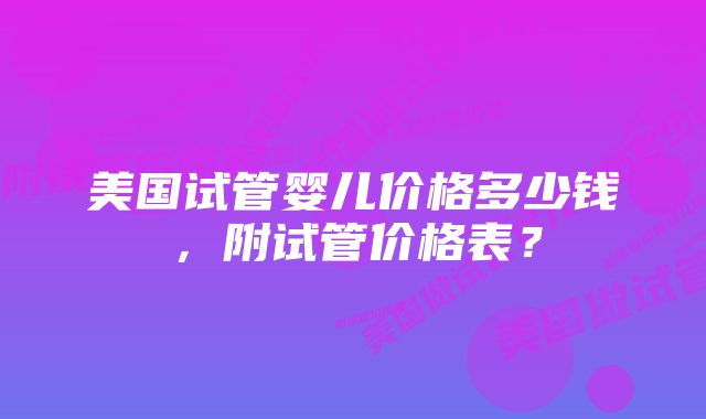 美国试管婴儿价格多少钱，附试管价格表？