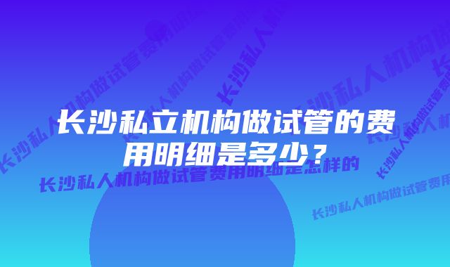 长沙私立机构做试管的费用明细是多少？