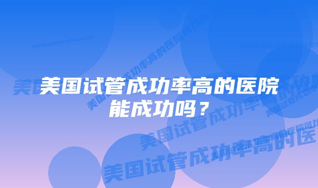 美国试管成功率高的医院能成功吗？