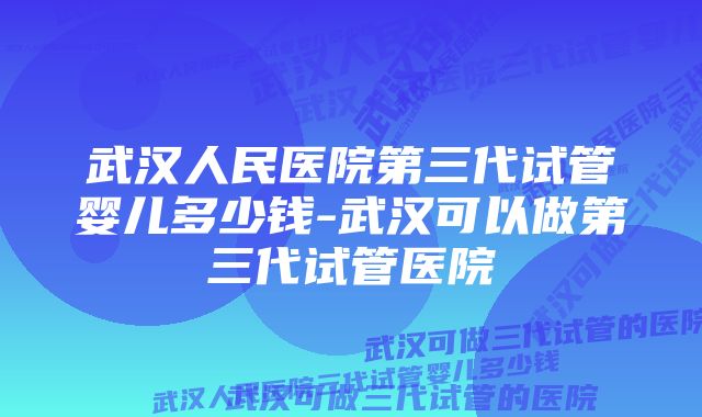 武汉人民医院第三代试管婴儿多少钱-武汉可以做第三代试管医院