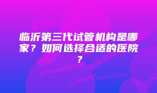 临沂第三代试管机构是哪家？如何选择合适的医院？