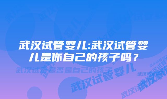 武汉试管婴儿:武汉试管婴儿是你自己的孩子吗？