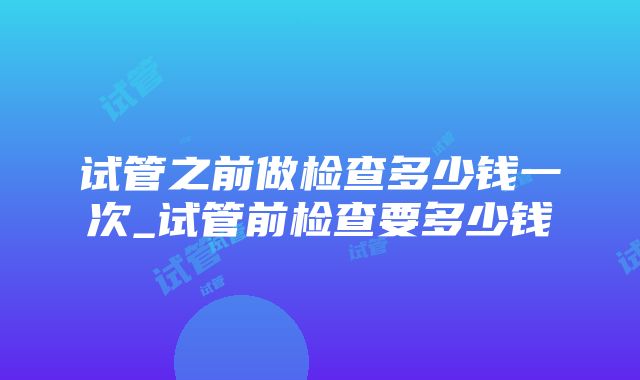 试管之前做检查多少钱一次_试管前检查要多少钱