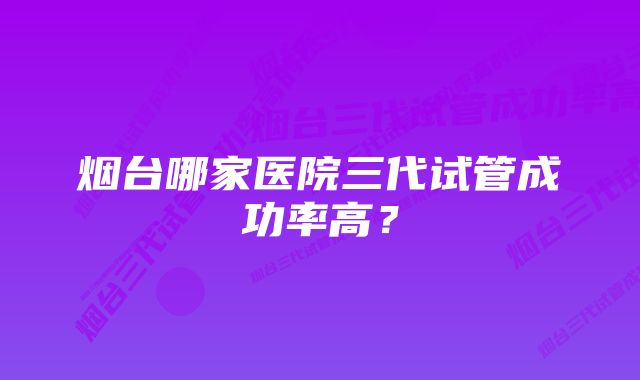 烟台哪家医院三代试管成功率高？