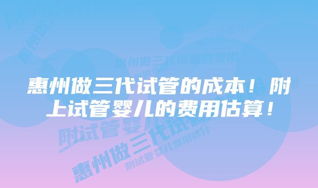 惠州做三代试管的成本！附上试管婴儿的费用估算！