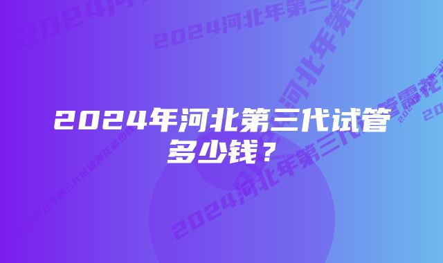 2024年河北第三代试管多少钱？