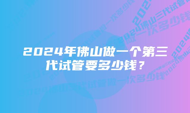 2024年佛山做一个第三代试管要多少钱？