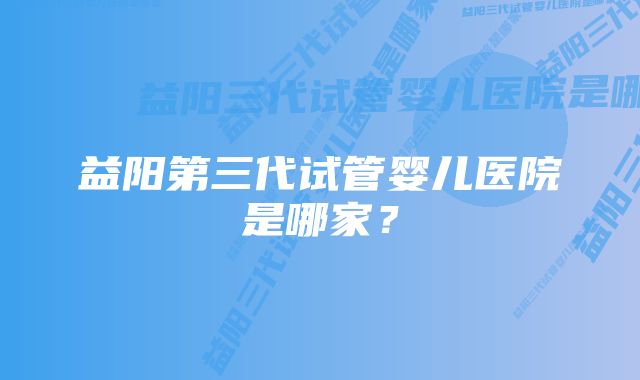 益阳第三代试管婴儿医院是哪家？