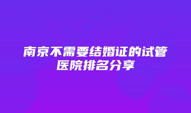 南京不需要结婚证的试管医院排名分享