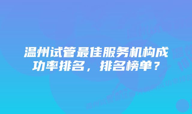 温州试管最佳服务机构成功率排名，排名榜单？