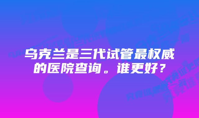 乌克兰是三代试管最权威的医院查询。谁更好？