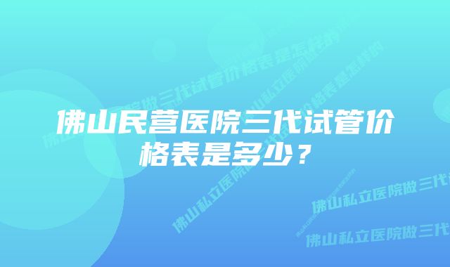 佛山民营医院三代试管价格表是多少？