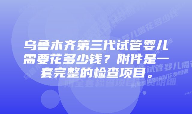 乌鲁木齐第三代试管婴儿需要花多少钱？附件是一套完整的检查项目。