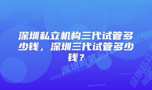 深圳私立机构三代试管多少钱，深圳三代试管多少钱？