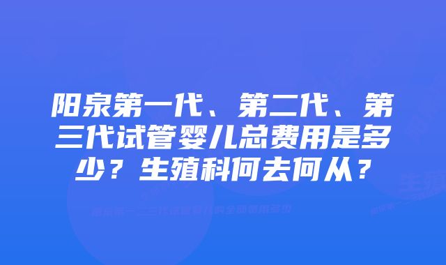 阳泉第一代、第二代、第三代试管婴儿总费用是多少？生殖科何去何从？