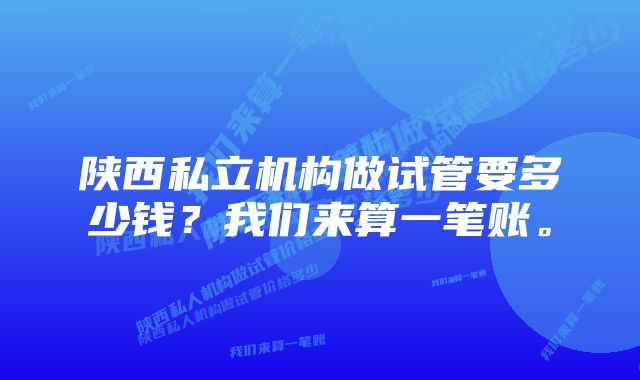 陕西私立机构做试管要多少钱？我们来算一笔账。