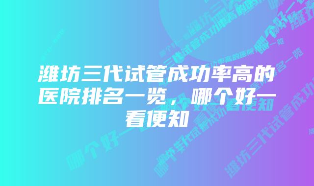 潍坊三代试管成功率高的医院排名一览，哪个好一看便知