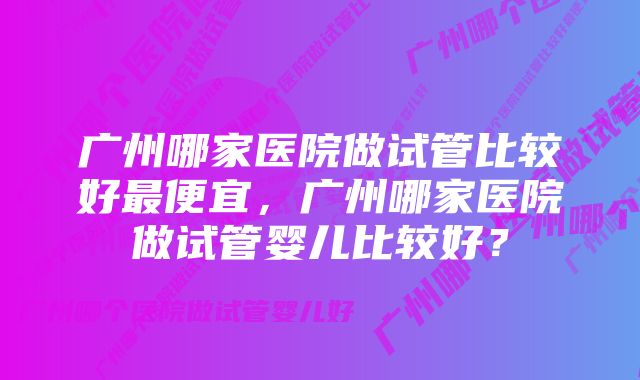 广州哪家医院做试管比较好最便宜，广州哪家医院做试管婴儿比较好？