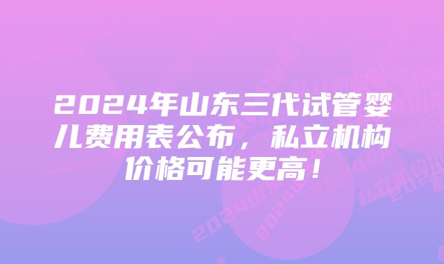 2024年山东三代试管婴儿费用表公布，私立机构价格可能更高！