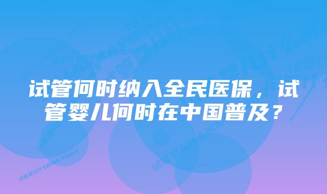 试管何时纳入全民医保，试管婴儿何时在中国普及？