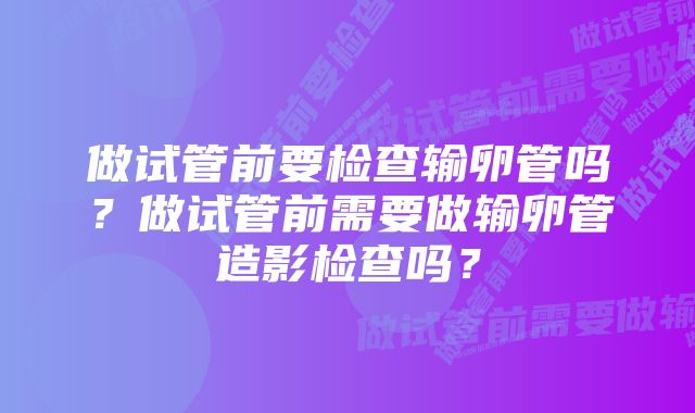 做试管前要检查输卵管吗？做试管前需要做输卵管造影检查吗？