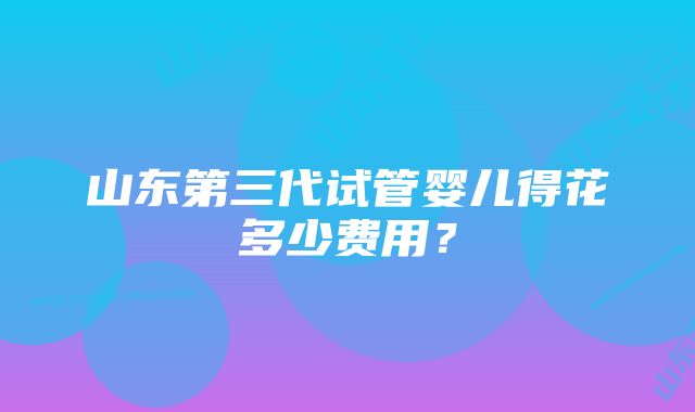 山东第三代试管婴儿得花多少费用？