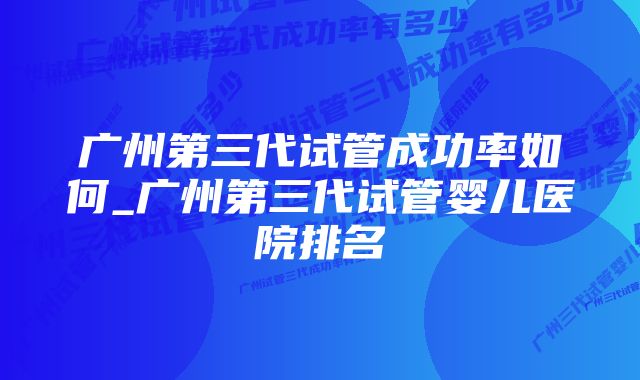 广州第三代试管成功率如何_广州第三代试管婴儿医院排名