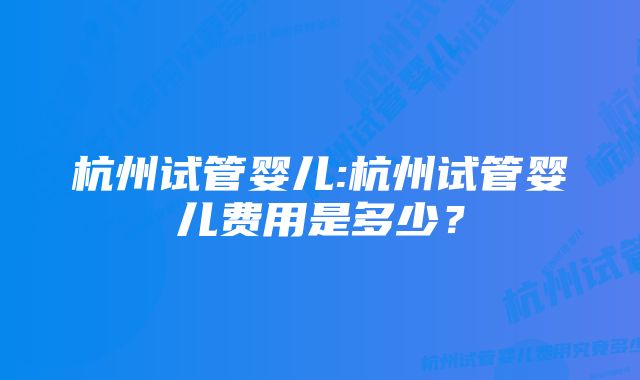 杭州试管婴儿:杭州试管婴儿费用是多少？