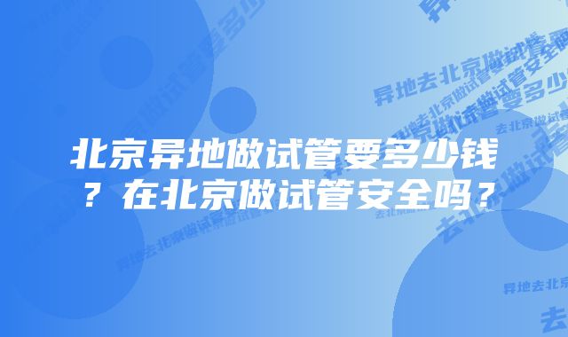 北京异地做试管要多少钱？在北京做试管安全吗？