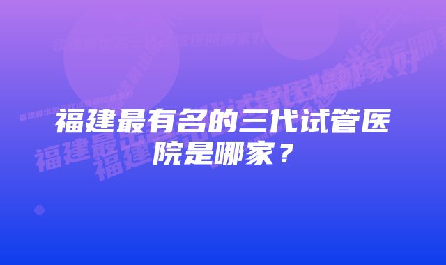 福建最有名的三代试管医院是哪家？