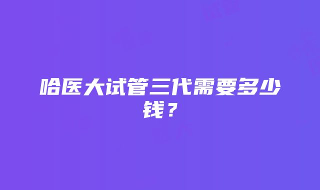 哈医大试管三代需要多少钱？