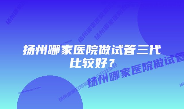 扬州哪家医院做试管三代比较好？