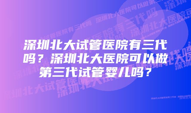 深圳北大试管医院有三代吗？深圳北大医院可以做第三代试管婴儿吗？