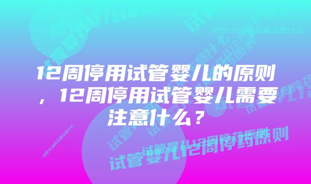 12周停用试管婴儿的原则，12周停用试管婴儿需要注意什么？