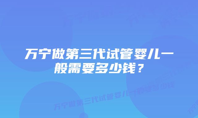 万宁做第三代试管婴儿一般需要多少钱？