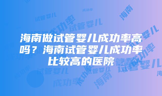 海南做试管婴儿成功率高吗？海南试管婴儿成功率比较高的医院