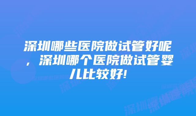 深圳哪些医院做试管好呢，深圳哪个医院做试管婴儿比较好!