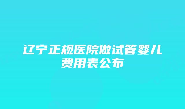 辽宁正规医院做试管婴儿费用表公布