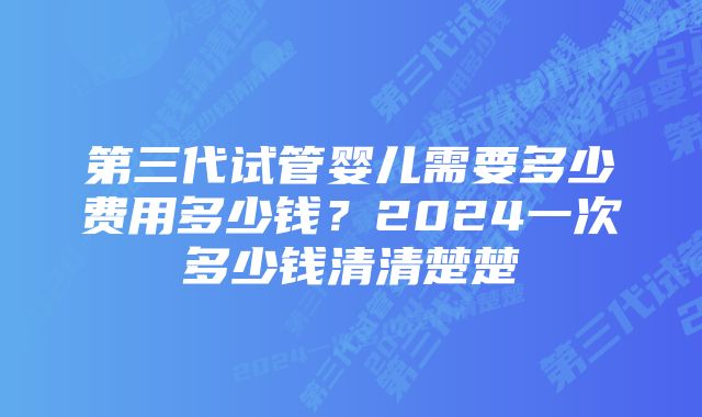 第三代试管婴儿需要多少费用多少钱？2024一次多少钱清清楚楚