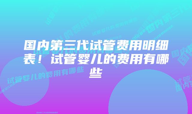 国内第三代试管费用明细表！试管婴儿的费用有哪些