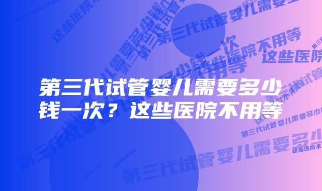 第三代试管婴儿需要多少钱一次？这些医院不用等