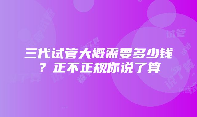 三代试管大概需要多少钱？正不正规你说了算