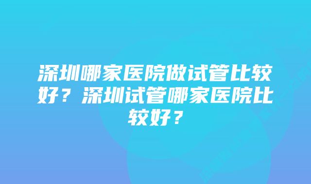 深圳哪家医院做试管比较好？深圳试管哪家医院比较好？